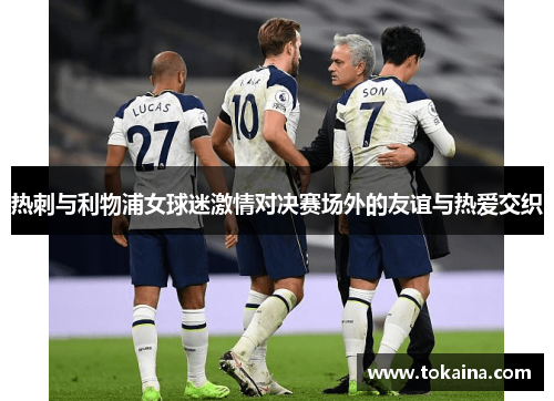 热刺与利物浦女球迷激情对决赛场外的友谊与热爱交织